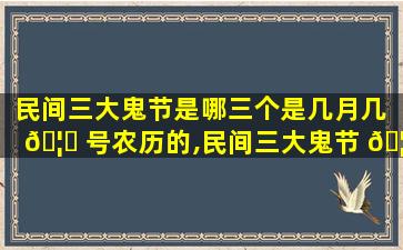 民间三大鬼节是哪三个是几月几 🦉 号农历的,民间三大鬼节 🦁 是哪三个是几月几号农历的呢
